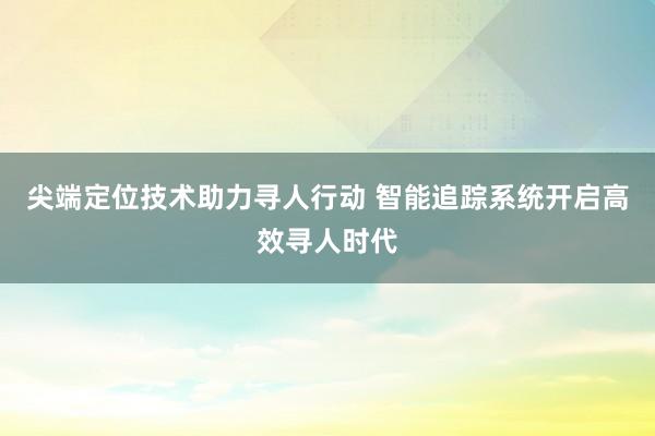 尖端定位技术助力寻人行动 智能追踪系统开启高效寻人时代